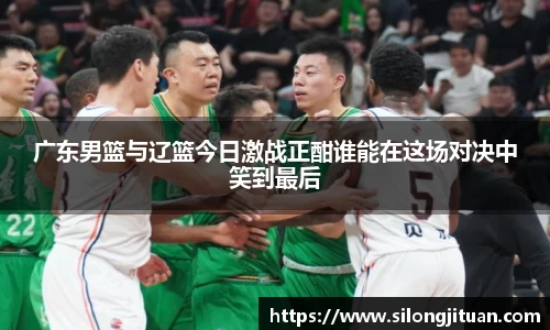 广东男篮与辽篮今日激战正酣谁能在这场对决中笑到最后