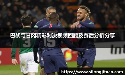 巴黎与甘冈精彩对决视频回顾及赛后分析分享